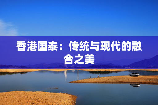 香港国泰：传统与现代的融合之美