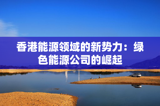 香港能源领域的新势力：绿色能源公司的崛起