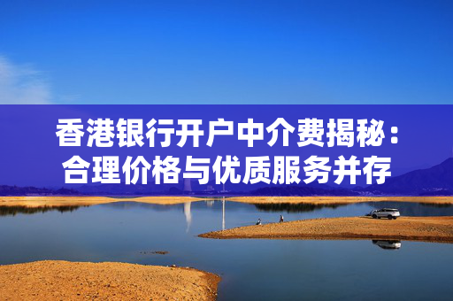 香港银行开户中介费揭秘：合理价格与优质服务并存