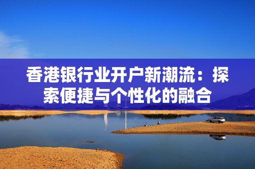 香港银行业开户新潮流：探索便捷与个性化的融合