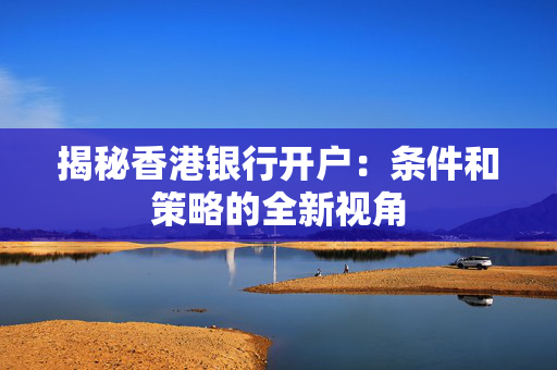 揭秘香港银行开户：条件和策略的全新视角