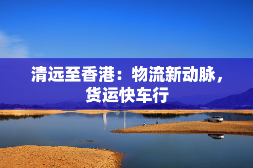 清远至香港：物流新动脉，货运快车行