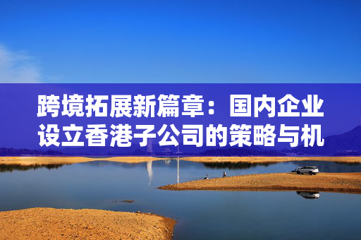 跨境拓展新篇章：国内企业设立香港子公司的策略与机遇