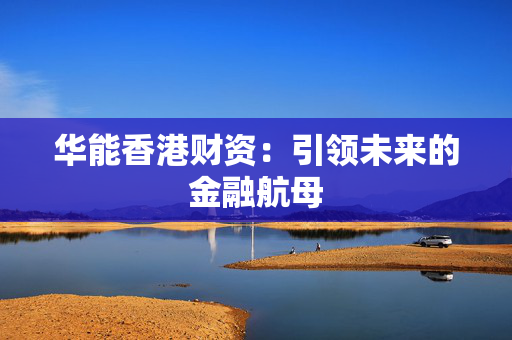 华能香港财资：引领未来的金融航母