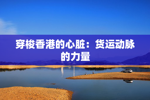 穿梭香港的心脏：货运动脉的力量