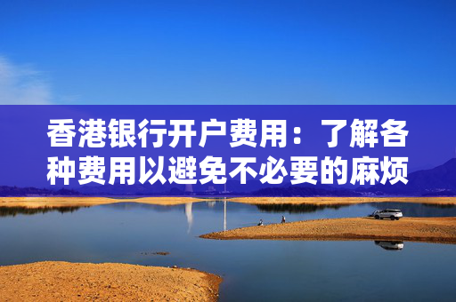 香港银行开户费用：了解各种费用以避免不必要的麻烦