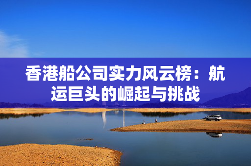 香港船公司实力风云榜：航运巨头的崛起与挑战
