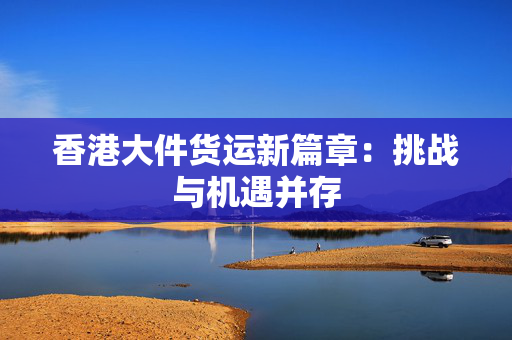 香港大件货运新篇章：挑战与机遇并存