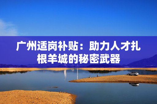 广州适岗补贴：助力人才扎根羊城的秘密武器