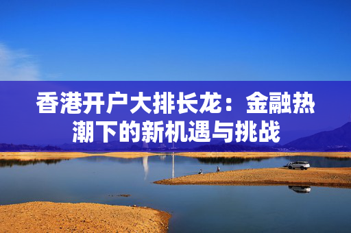 香港开户大排长龙：金融热潮下的新机遇与挑战