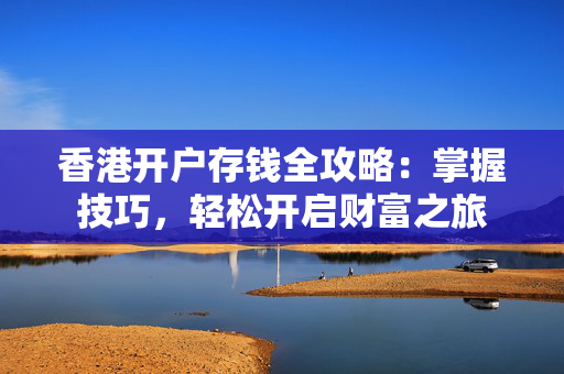 香港开户存钱全攻略：掌握技巧，轻松开启财富之旅