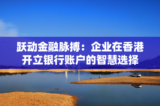 跃动金融脉搏：企业在香港开立银行账户的智慧选择