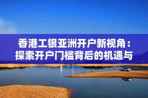 香港工银亚洲开户新视角：探索开户门槛背后的机遇与挑战