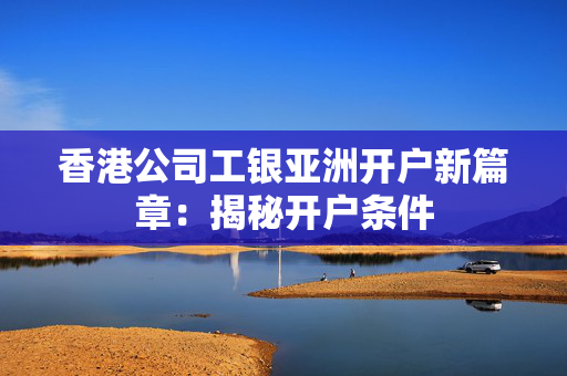 香港公司工银亚洲开户新篇章：揭秘开户条件