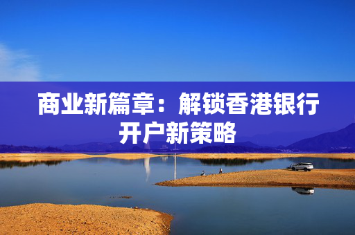商业新篇章：解锁香港银行开户新策略