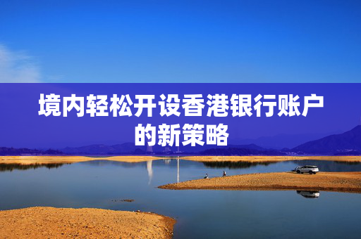 境内轻松开设香港银行账户的新策略
