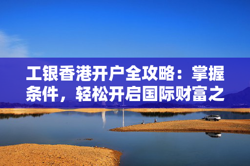 工银香港开户全攻略：掌握条件，轻松开启国际财富之旅