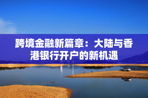 跨境金融新篇章：大陆与香港银行开户的新机遇
