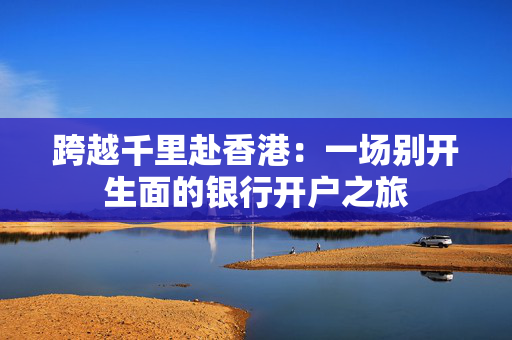 跨越千里赴香港：一场别开生面的银行开户之旅
