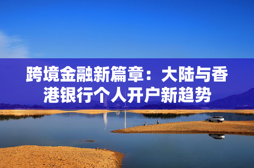 跨境金融新篇章：大陆与香港银行个人开户新趋势