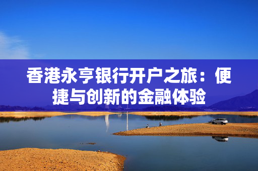 香港永亨银行开户之旅：便捷与创新的金融体验