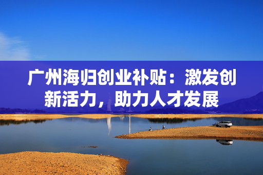广州海归创业补贴：激发创新活力，助力人才发展