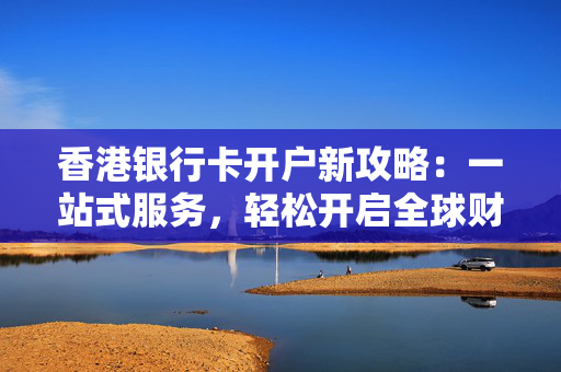 香港银行卡开户新攻略：一站式服务，轻松开启全球财富之旅