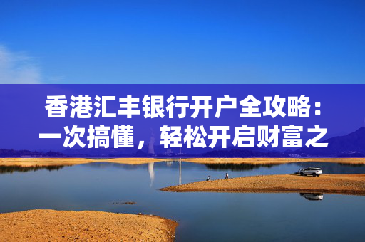 香港汇丰银行开户全攻略：一次搞懂，轻松开启财富之旅