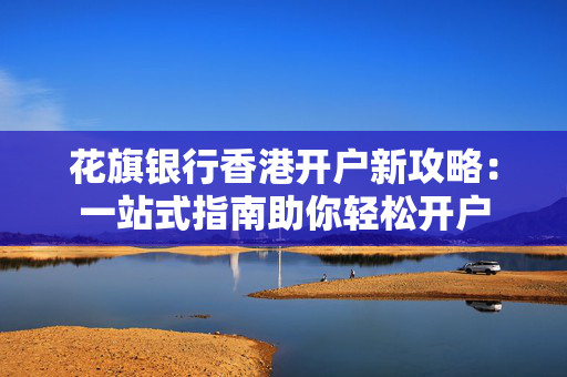 花旗银行香港开户新攻略：一站式指南助你轻松开户