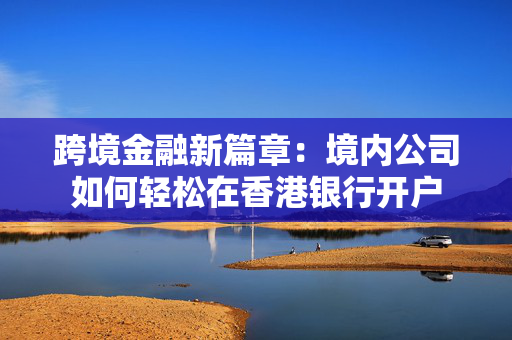 跨境金融新篇章：境内公司如何轻松在香港银行开户