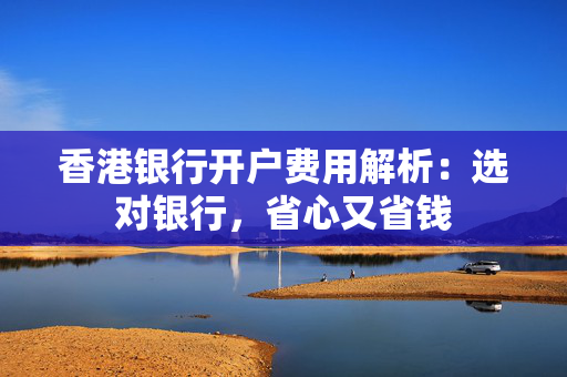 香港银行开户费用解析：选对银行，省心又省钱