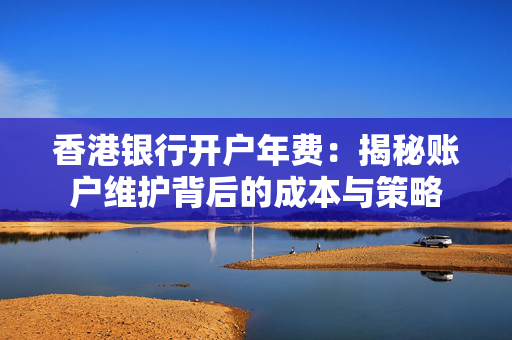 香港银行开户年费：揭秘账户维护背后的成本与策略