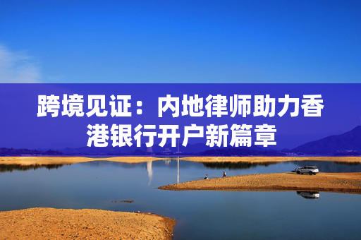 跨境见证：内地律师助力香港银行开户新篇章