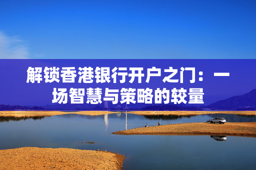 解锁香港银行开户之门：一场智慧与策略的较量