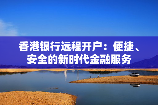 香港银行远程开户：便捷、安全的新时代金融服务