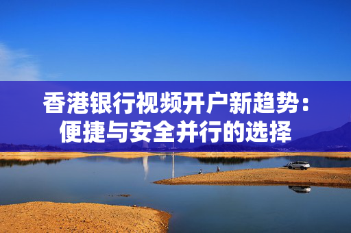 香港银行视频开户新趋势：便捷与安全并行的选择