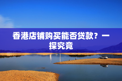 香港店铺购买能否贷款？一探究竟