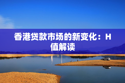 香港贷款市场的新变化：H值解读