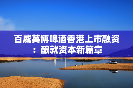 百威英博啤酒香港上市融资：酿就资本新篇章