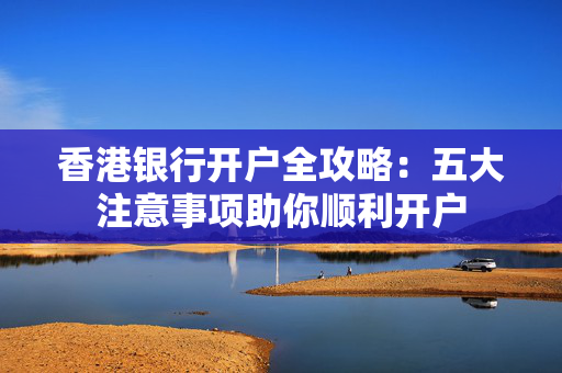 香港银行开户全攻略：五大注意事项助你顺利开户