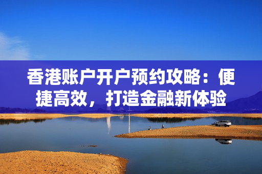 香港账户开户预约攻略：便捷高效，打造金融新体验