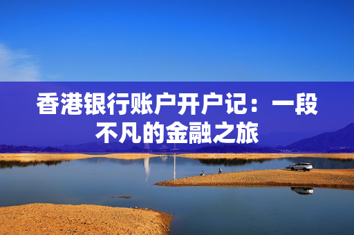 香港银行账户开户记：一段不凡的金融之旅