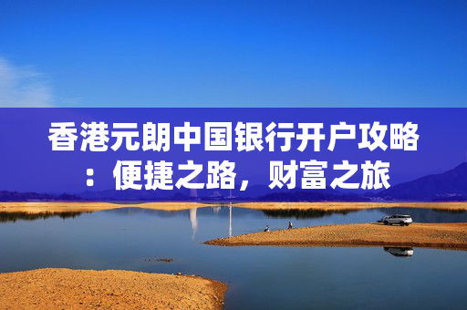 香港元朗中国银行开户攻略：便捷之路，财富之旅