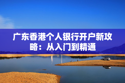 广东香港个人银行开户新攻略：从入门到精通