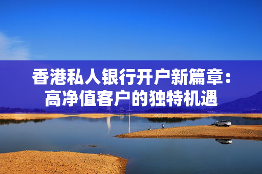香港私人银行开户新篇章：高净值客户的独特机遇