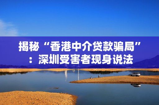 揭秘“香港中介贷款骗局”：深圳受害者现身说法 中港融资