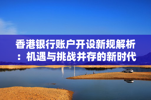 香港银行账户开设新规解析：机遇与挑战并存的新时代