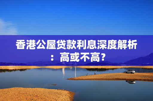 香港公屋贷款利息深度解析：高或不高？