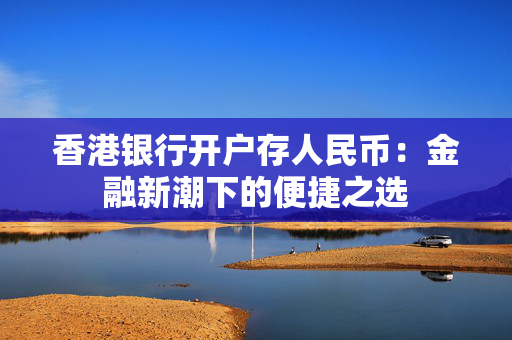 香港银行开户存人民币：金融新潮下的便捷之选