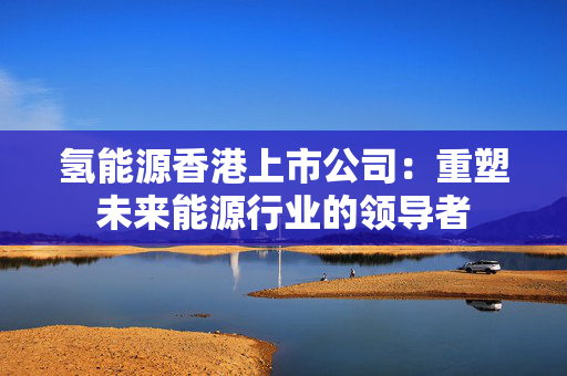 氢能源香港上市公司：重塑未来能源行业的领导者